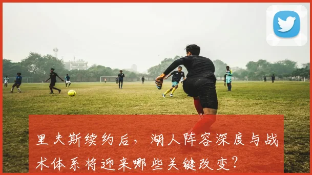 里夫斯续约后，湖人阵容深度与战术体系将迎来哪些关键改变？