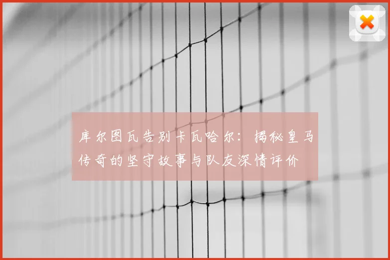 库尔图瓦告别卡瓦哈尔：揭秘皇马传奇的坚守故事与队友深情评价