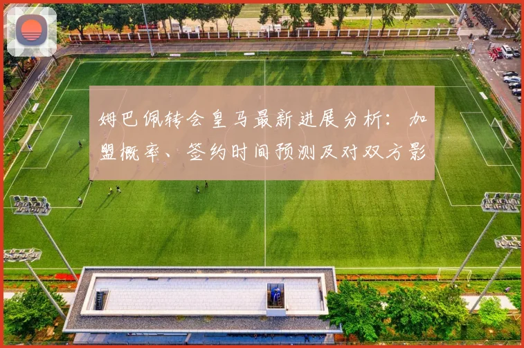姆巴佩转会皇马最新进展分析：加盟概率、签约时间预测及对双方影响解读