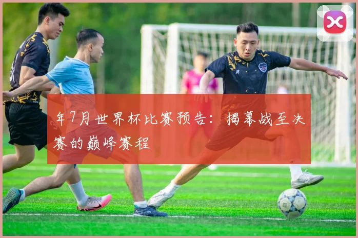 年7月世界杯比赛预告：揭幕战至决赛的巅峰赛程