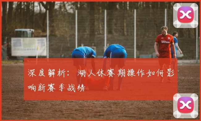 深度解析：湖人休赛期操作如何影响新赛季战绩