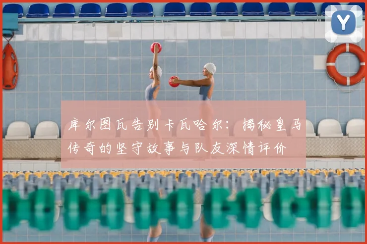 库尔图瓦告别卡瓦哈尔：揭秘皇马传奇的坚守故事与队友深情评价