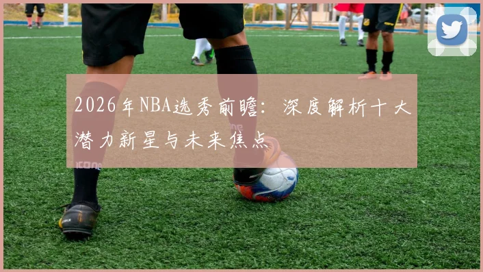 2026年NBA选秀前瞻：深度解析十大潜力新星与未来焦点