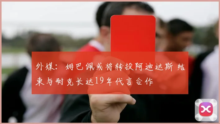 外媒:姆巴佩或将转投阿迪达斯 结束与耐克长达19年代言合作