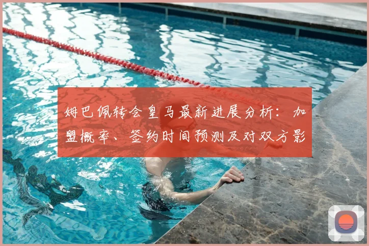 姆巴佩转会皇马最新进展分析：加盟概率、签约时间预测及对双方影响解读